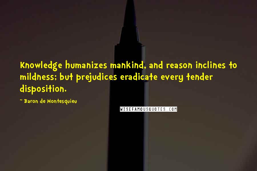Baron De Montesquieu Quotes: Knowledge humanizes mankind, and reason inclines to mildness; but prejudices eradicate every tender disposition.