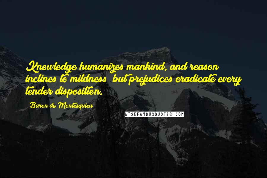 Baron De Montesquieu Quotes: Knowledge humanizes mankind, and reason inclines to mildness; but prejudices eradicate every tender disposition.