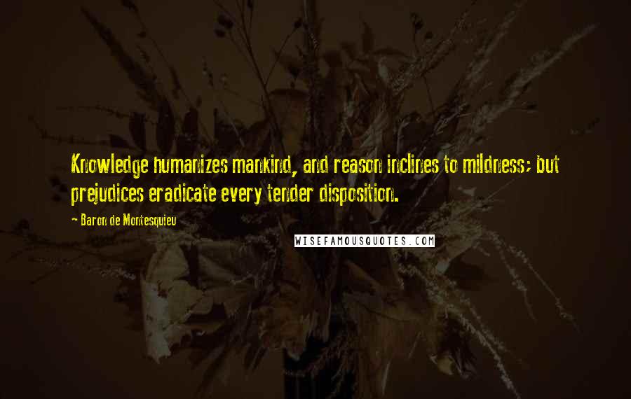 Baron De Montesquieu Quotes: Knowledge humanizes mankind, and reason inclines to mildness; but prejudices eradicate every tender disposition.