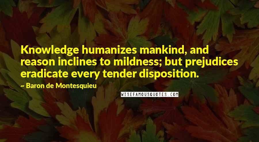 Baron De Montesquieu Quotes: Knowledge humanizes mankind, and reason inclines to mildness; but prejudices eradicate every tender disposition.