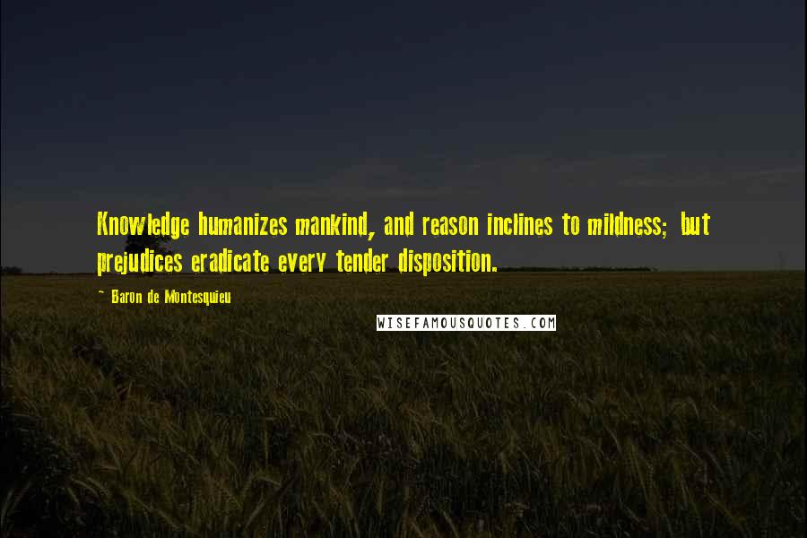 Baron De Montesquieu Quotes: Knowledge humanizes mankind, and reason inclines to mildness; but prejudices eradicate every tender disposition.