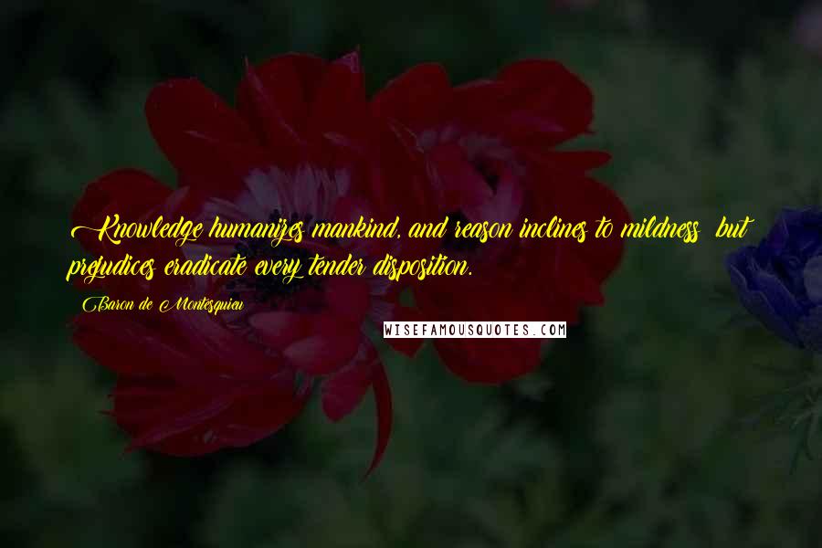 Baron De Montesquieu Quotes: Knowledge humanizes mankind, and reason inclines to mildness; but prejudices eradicate every tender disposition.