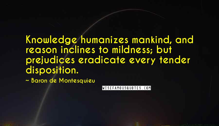 Baron De Montesquieu Quotes: Knowledge humanizes mankind, and reason inclines to mildness; but prejudices eradicate every tender disposition.