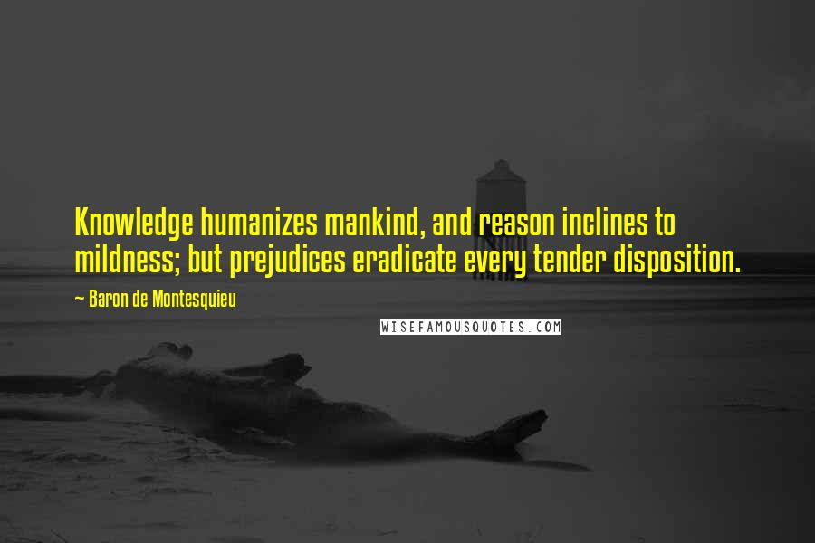 Baron De Montesquieu Quotes: Knowledge humanizes mankind, and reason inclines to mildness; but prejudices eradicate every tender disposition.