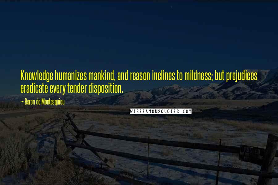 Baron De Montesquieu Quotes: Knowledge humanizes mankind, and reason inclines to mildness; but prejudices eradicate every tender disposition.