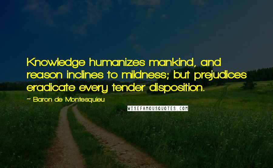 Baron De Montesquieu Quotes: Knowledge humanizes mankind, and reason inclines to mildness; but prejudices eradicate every tender disposition.