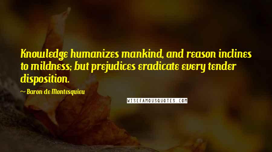 Baron De Montesquieu Quotes: Knowledge humanizes mankind, and reason inclines to mildness; but prejudices eradicate every tender disposition.