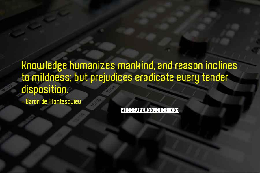 Baron De Montesquieu Quotes: Knowledge humanizes mankind, and reason inclines to mildness; but prejudices eradicate every tender disposition.