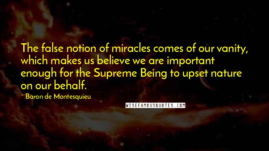 Baron De Montesquieu Quotes: The false notion of miracles comes of our vanity, which makes us believe we are important enough for the Supreme Being to upset nature on our behalf.