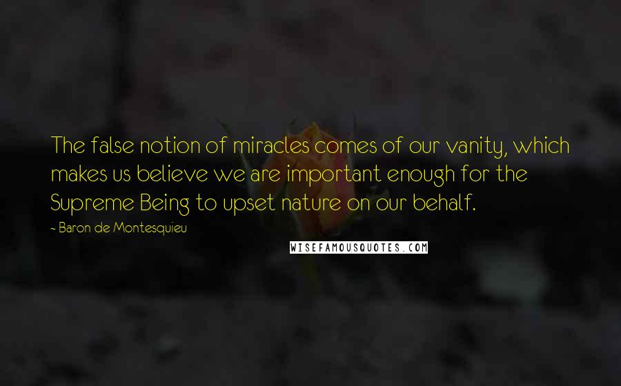 Baron De Montesquieu Quotes: The false notion of miracles comes of our vanity, which makes us believe we are important enough for the Supreme Being to upset nature on our behalf.