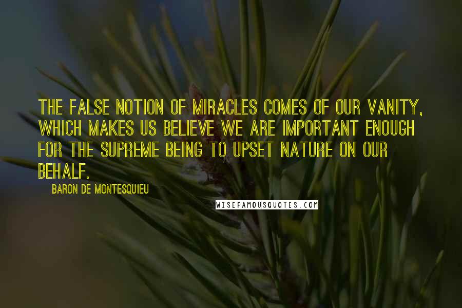 Baron De Montesquieu Quotes: The false notion of miracles comes of our vanity, which makes us believe we are important enough for the Supreme Being to upset nature on our behalf.