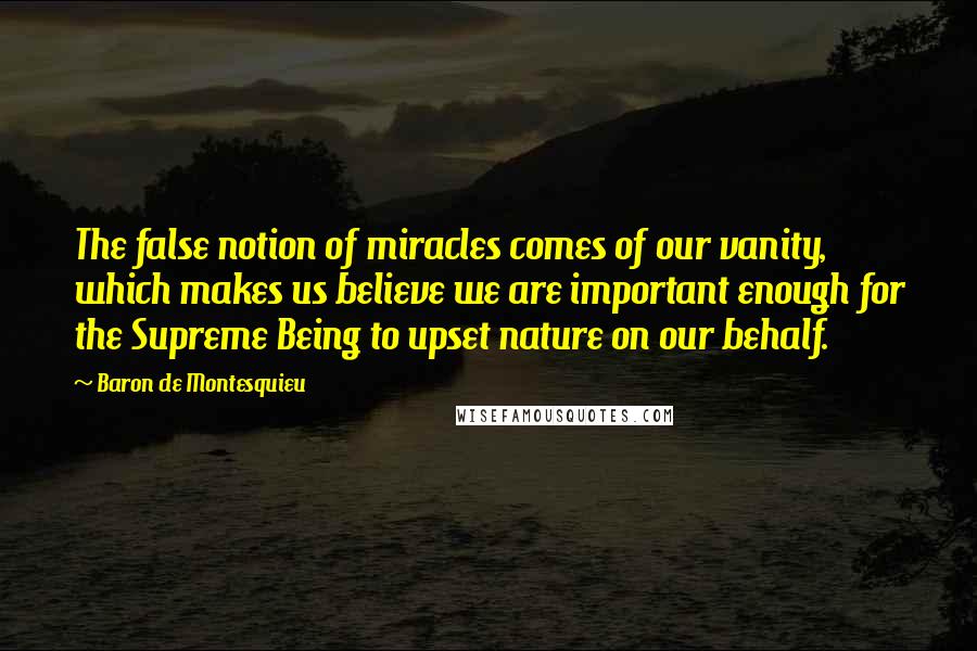 Baron De Montesquieu Quotes: The false notion of miracles comes of our vanity, which makes us believe we are important enough for the Supreme Being to upset nature on our behalf.