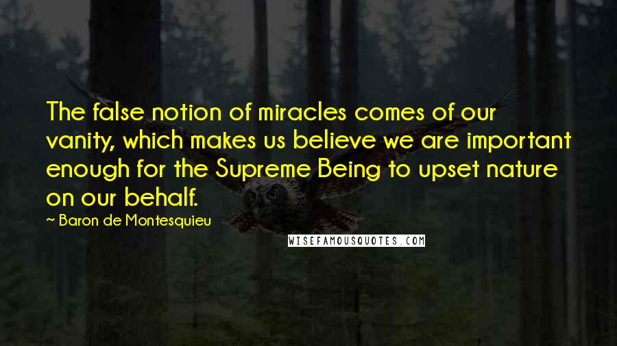 Baron De Montesquieu Quotes: The false notion of miracles comes of our vanity, which makes us believe we are important enough for the Supreme Being to upset nature on our behalf.