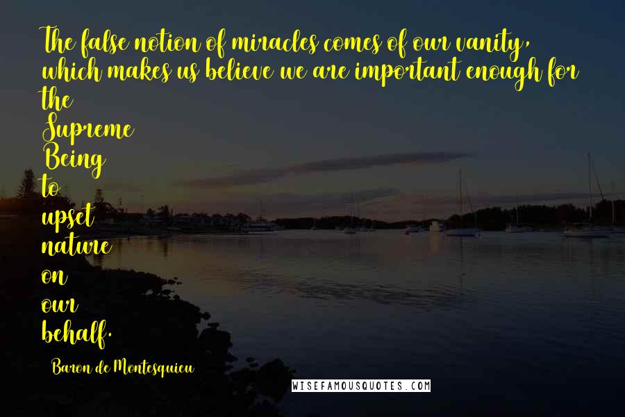 Baron De Montesquieu Quotes: The false notion of miracles comes of our vanity, which makes us believe we are important enough for the Supreme Being to upset nature on our behalf.
