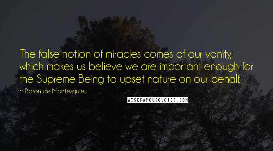 Baron De Montesquieu Quotes: The false notion of miracles comes of our vanity, which makes us believe we are important enough for the Supreme Being to upset nature on our behalf.