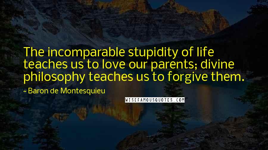 Baron De Montesquieu Quotes: The incomparable stupidity of life teaches us to love our parents; divine philosophy teaches us to forgive them.