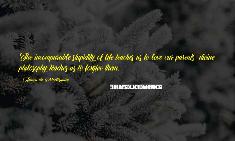 Baron De Montesquieu Quotes: The incomparable stupidity of life teaches us to love our parents; divine philosophy teaches us to forgive them.