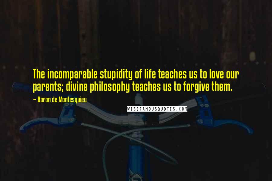 Baron De Montesquieu Quotes: The incomparable stupidity of life teaches us to love our parents; divine philosophy teaches us to forgive them.