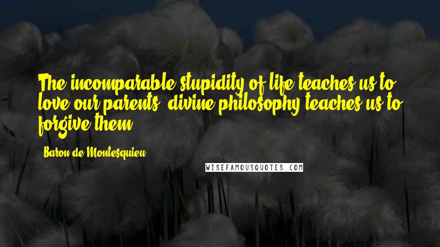 Baron De Montesquieu Quotes: The incomparable stupidity of life teaches us to love our parents; divine philosophy teaches us to forgive them.