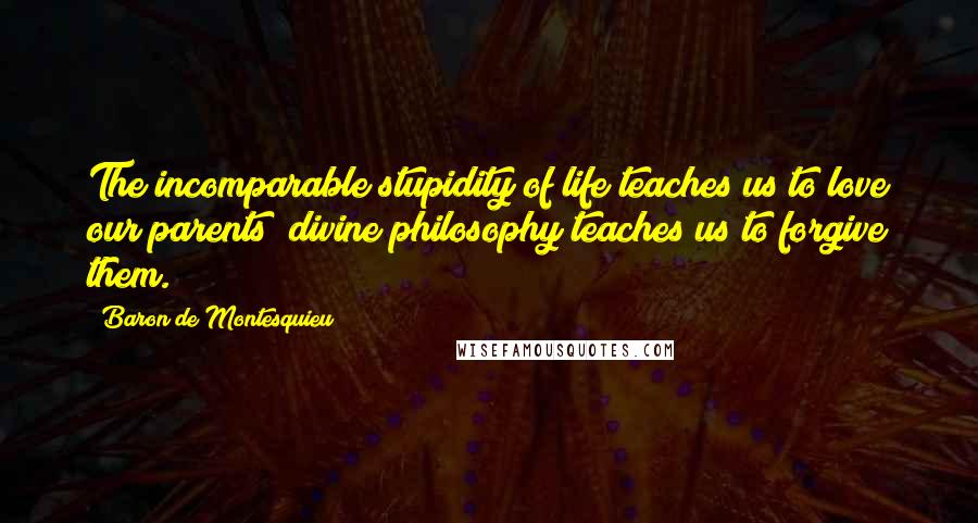 Baron De Montesquieu Quotes: The incomparable stupidity of life teaches us to love our parents; divine philosophy teaches us to forgive them.