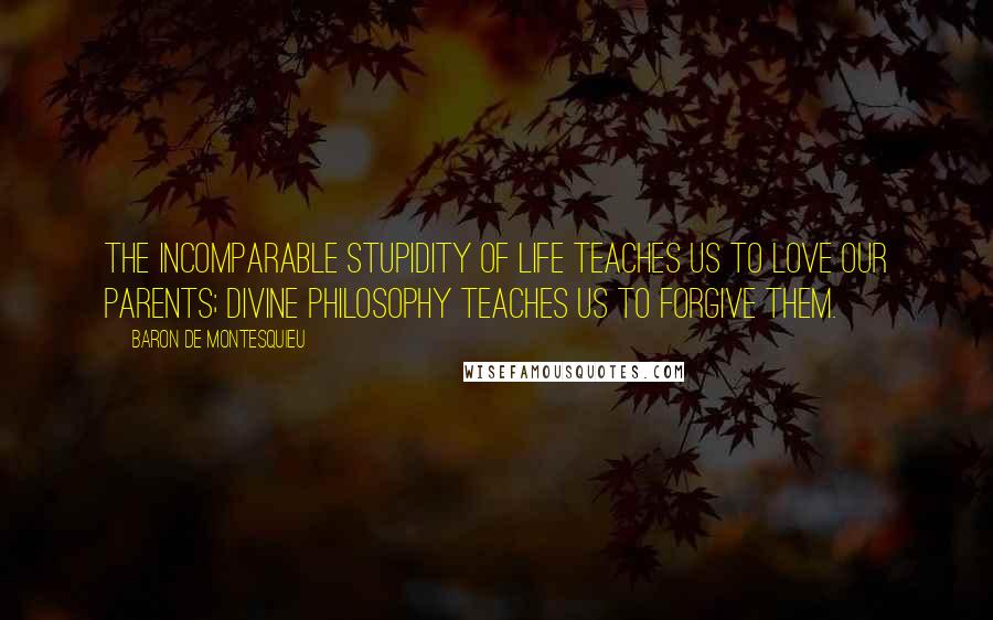 Baron De Montesquieu Quotes: The incomparable stupidity of life teaches us to love our parents; divine philosophy teaches us to forgive them.