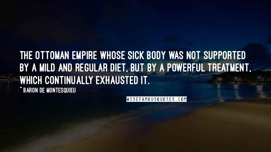 Baron De Montesquieu Quotes: The Ottoman Empire whose sick body was not supported by a mild and regular diet, but by a powerful treatment, which continually exhausted it.