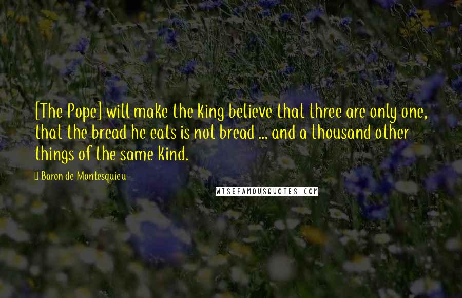Baron De Montesquieu Quotes: [The Pope] will make the king believe that three are only one, that the bread he eats is not bread ... and a thousand other things of the same kind.