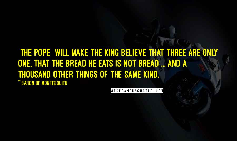 Baron De Montesquieu Quotes: [The Pope] will make the king believe that three are only one, that the bread he eats is not bread ... and a thousand other things of the same kind.