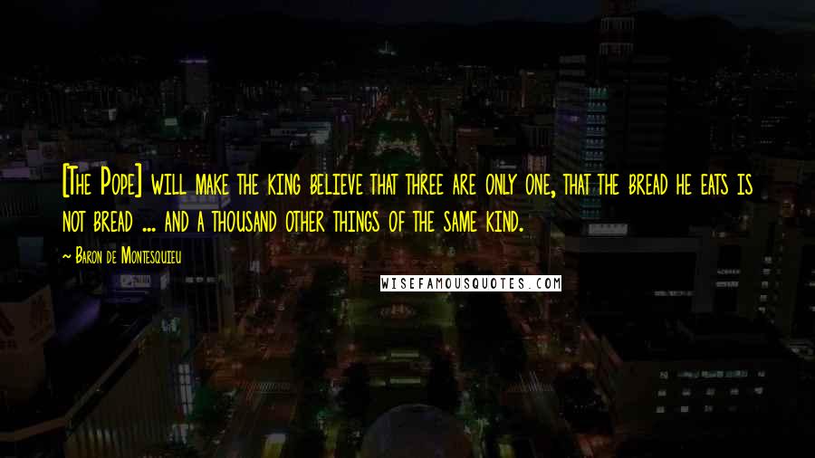 Baron De Montesquieu Quotes: [The Pope] will make the king believe that three are only one, that the bread he eats is not bread ... and a thousand other things of the same kind.