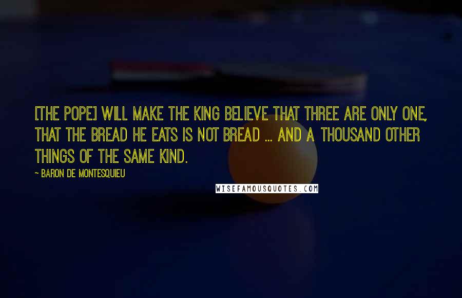 Baron De Montesquieu Quotes: [The Pope] will make the king believe that three are only one, that the bread he eats is not bread ... and a thousand other things of the same kind.