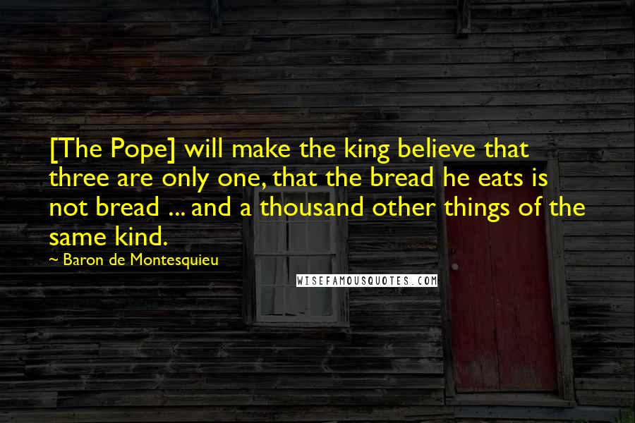 Baron De Montesquieu Quotes: [The Pope] will make the king believe that three are only one, that the bread he eats is not bread ... and a thousand other things of the same kind.