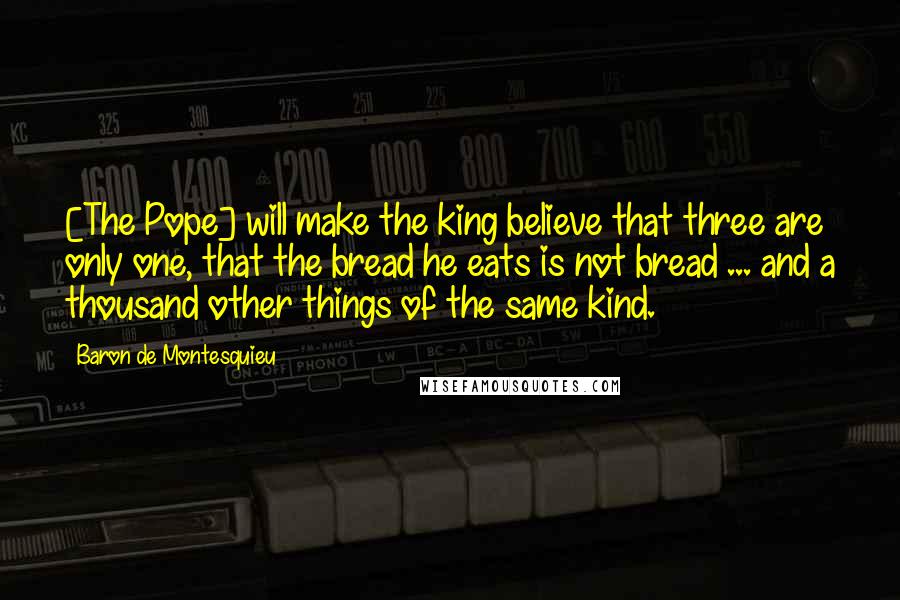 Baron De Montesquieu Quotes: [The Pope] will make the king believe that three are only one, that the bread he eats is not bread ... and a thousand other things of the same kind.