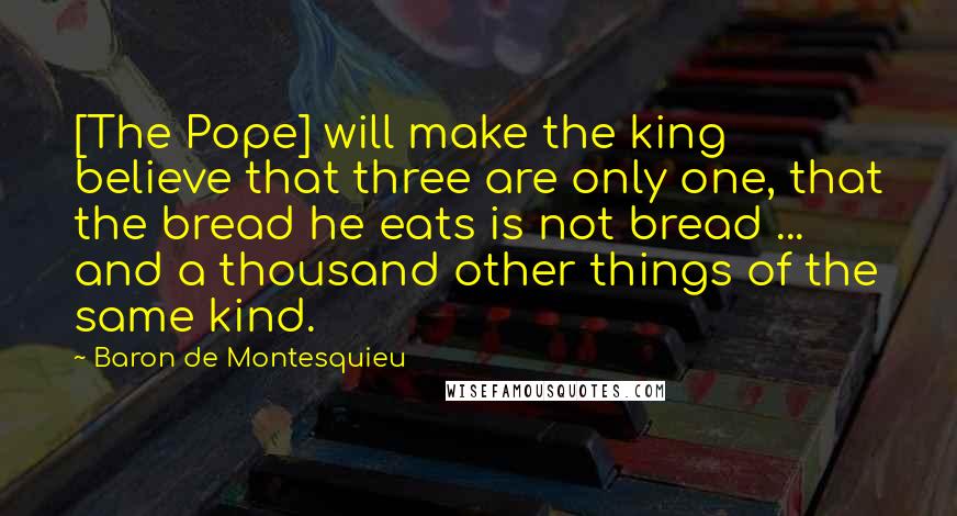 Baron De Montesquieu Quotes: [The Pope] will make the king believe that three are only one, that the bread he eats is not bread ... and a thousand other things of the same kind.