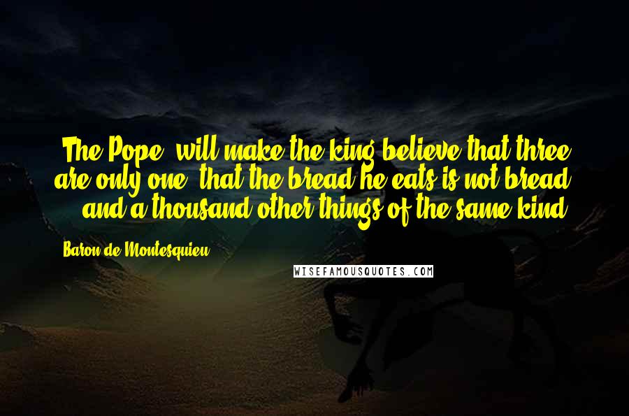 Baron De Montesquieu Quotes: [The Pope] will make the king believe that three are only one, that the bread he eats is not bread ... and a thousand other things of the same kind.