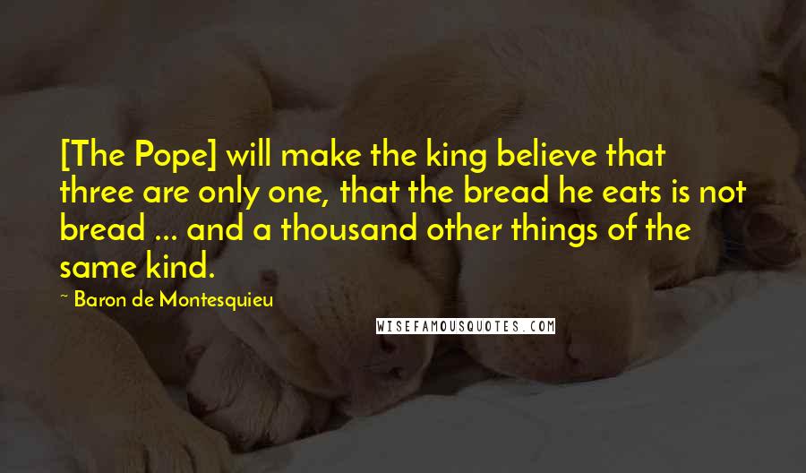 Baron De Montesquieu Quotes: [The Pope] will make the king believe that three are only one, that the bread he eats is not bread ... and a thousand other things of the same kind.