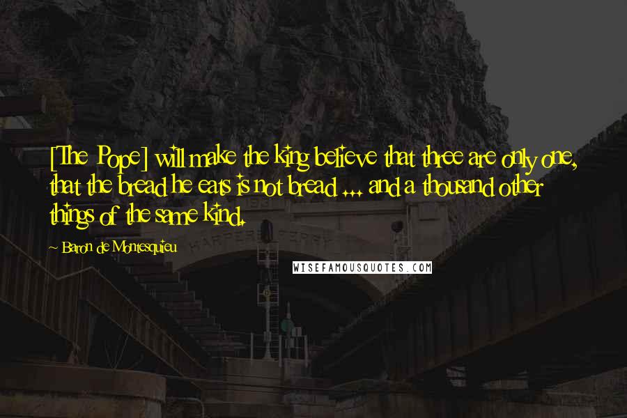 Baron De Montesquieu Quotes: [The Pope] will make the king believe that three are only one, that the bread he eats is not bread ... and a thousand other things of the same kind.