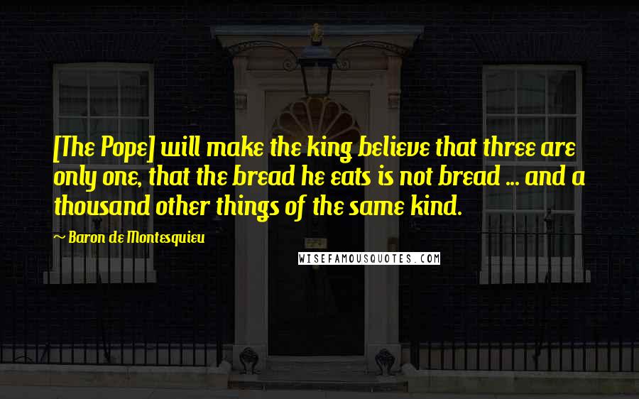 Baron De Montesquieu Quotes: [The Pope] will make the king believe that three are only one, that the bread he eats is not bread ... and a thousand other things of the same kind.