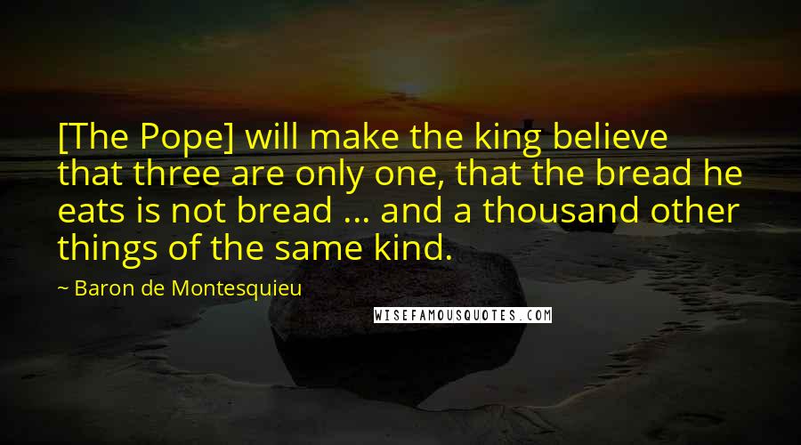 Baron De Montesquieu Quotes: [The Pope] will make the king believe that three are only one, that the bread he eats is not bread ... and a thousand other things of the same kind.