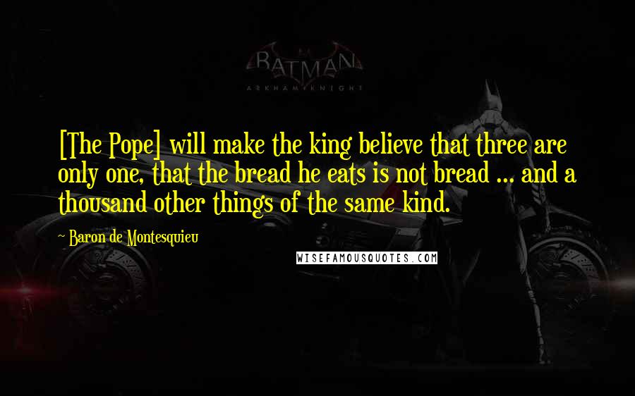 Baron De Montesquieu Quotes: [The Pope] will make the king believe that three are only one, that the bread he eats is not bread ... and a thousand other things of the same kind.