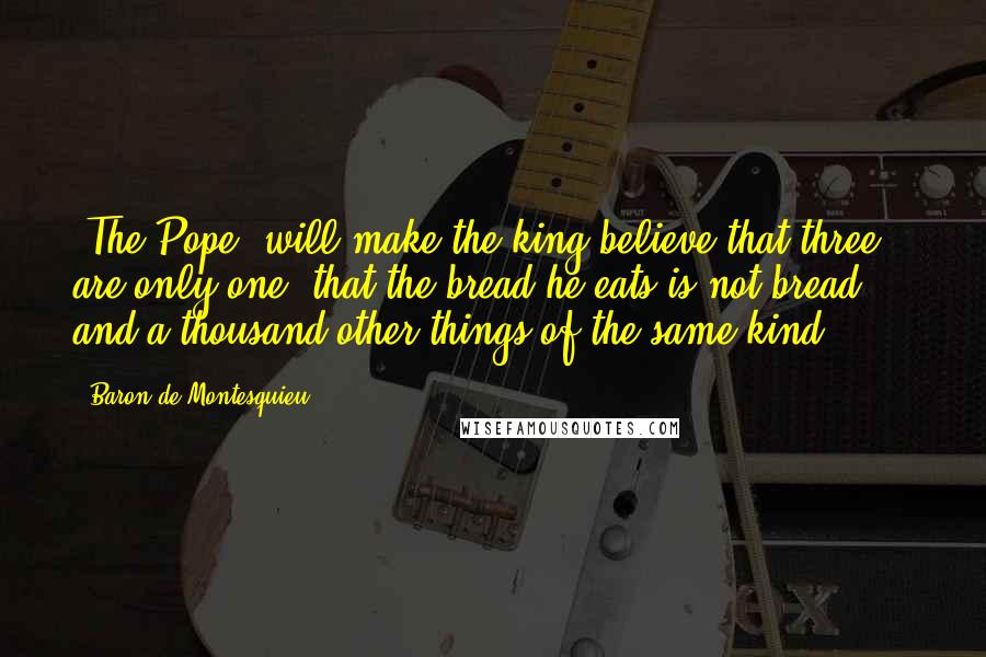 Baron De Montesquieu Quotes: [The Pope] will make the king believe that three are only one, that the bread he eats is not bread ... and a thousand other things of the same kind.