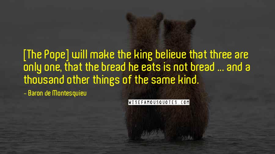 Baron De Montesquieu Quotes: [The Pope] will make the king believe that three are only one, that the bread he eats is not bread ... and a thousand other things of the same kind.