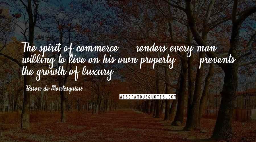 Baron De Montesquieu Quotes: The spirit of commerce ... renders every man willing to live on his own property ... & prevents the growth of luxury.