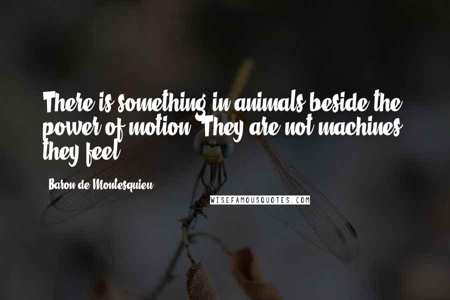 Baron De Montesquieu Quotes: There is something in animals beside the power of motion. They are not machines; they feel.