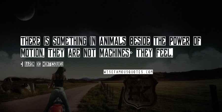 Baron De Montesquieu Quotes: There is something in animals beside the power of motion. They are not machines; they feel.