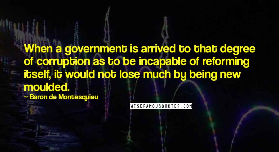 Baron De Montesquieu Quotes: When a government is arrived to that degree of corruption as to be incapable of reforming itself, it would not lose much by being new moulded.