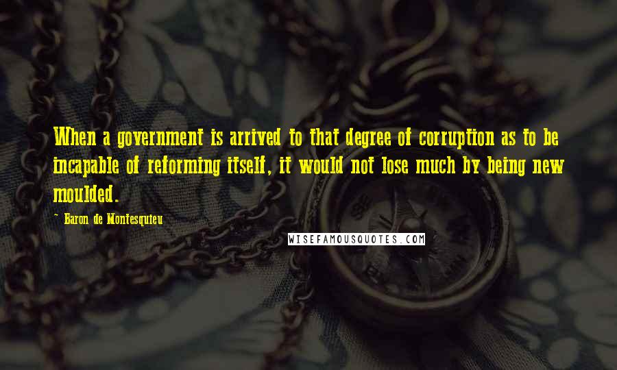 Baron De Montesquieu Quotes: When a government is arrived to that degree of corruption as to be incapable of reforming itself, it would not lose much by being new moulded.