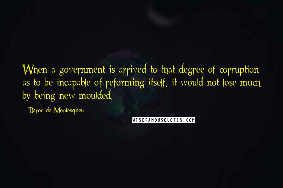 Baron De Montesquieu Quotes: When a government is arrived to that degree of corruption as to be incapable of reforming itself, it would not lose much by being new moulded.