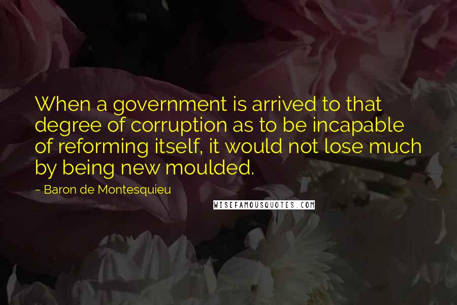 Baron De Montesquieu Quotes: When a government is arrived to that degree of corruption as to be incapable of reforming itself, it would not lose much by being new moulded.