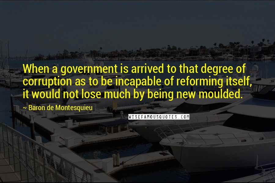 Baron De Montesquieu Quotes: When a government is arrived to that degree of corruption as to be incapable of reforming itself, it would not lose much by being new moulded.