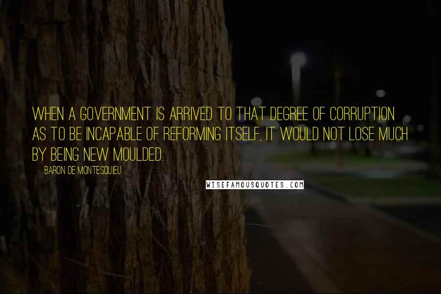 Baron De Montesquieu Quotes: When a government is arrived to that degree of corruption as to be incapable of reforming itself, it would not lose much by being new moulded.